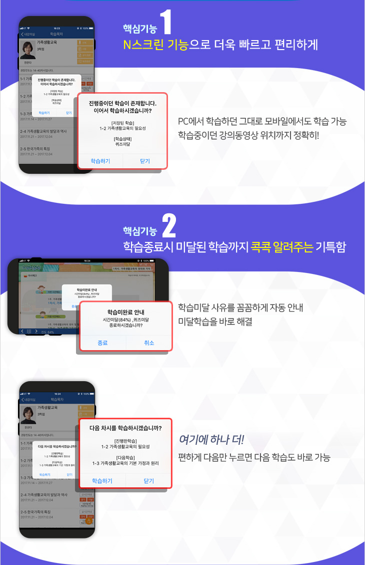 핵심기능 1 N스크린 기능으로 더욱 빠르고 편리하게, PC에서 학습하던 그대로 모바일에서도 학습가능, 학습중이던 강의동영상 위치까지 정확히, 핵심기능 2 학습종료시 미달된 학습까지 콕콕 알려주는 기특함, 학습미달 사유를 꼼꼼하게 자동 안내, 미달학습을 바로 해결, 여기에 하나 더, 편하게 다음만 누르면 다음 학습도 바로 가능